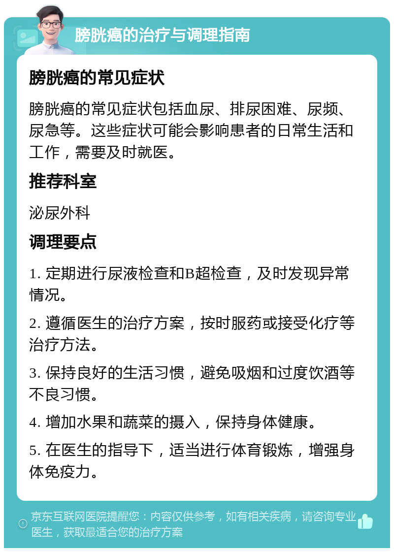 膀胱癌的治疗与调理指南 膀胱癌的常见症状 膀胱癌的常见症状包括血尿、排尿困难、尿频、尿急等。这些症状可能会影响患者的日常生活和工作，需要及时就医。 推荐科室 泌尿外科 调理要点 1. 定期进行尿液检查和B超检查，及时发现异常情况。 2. 遵循医生的治疗方案，按时服药或接受化疗等治疗方法。 3. 保持良好的生活习惯，避免吸烟和过度饮酒等不良习惯。 4. 增加水果和蔬菜的摄入，保持身体健康。 5. 在医生的指导下，适当进行体育锻炼，增强身体免疫力。