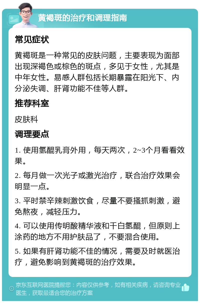 黄褐斑的治疗和调理指南 常见症状 黄褐斑是一种常见的皮肤问题，主要表现为面部出现深褐色或棕色的斑点，多见于女性，尤其是中年女性。易感人群包括长期暴露在阳光下、内分泌失调、肝肾功能不佳等人群。 推荐科室 皮肤科 调理要点 1. 使用氢醌乳膏外用，每天两次，2~3个月看看效果。 2. 每月做一次光子或激光治疗，联合治疗效果会明显一点。 3. 平时禁辛辣刺激饮食，尽量不要搔抓刺激，避免熬夜，减轻压力。 4. 可以使用传明酸精华液和千白氢醌，但原则上涂药的地方不用护肤品了，不要混合使用。 5. 如果有肝肾功能不佳的情况，需要及时就医治疗，避免影响到黄褐斑的治疗效果。