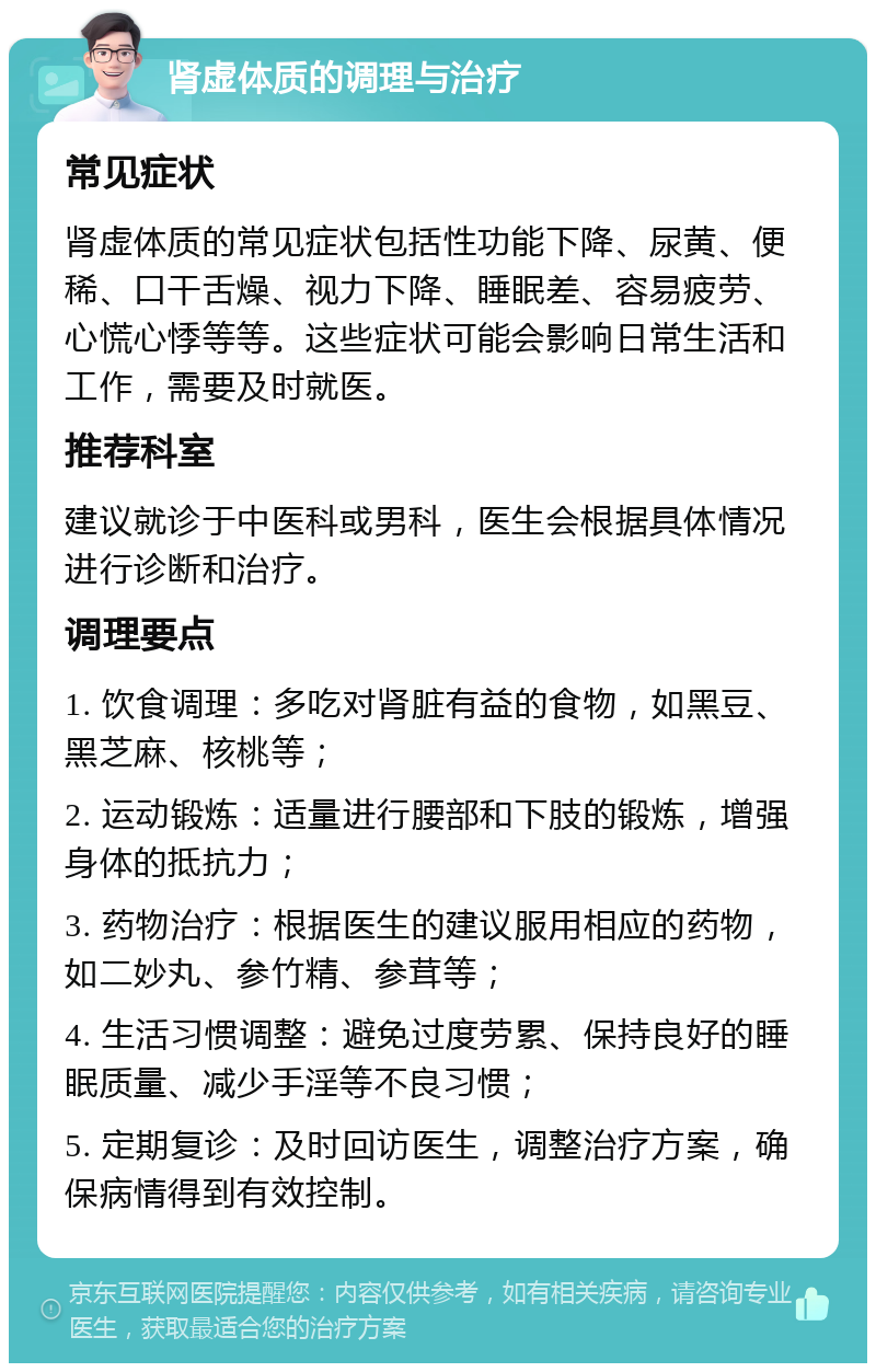 肾虚体质的调理与治疗 常见症状 肾虚体质的常见症状包括性功能下降、尿黄、便稀、口干舌燥、视力下降、睡眠差、容易疲劳、心慌心悸等等。这些症状可能会影响日常生活和工作，需要及时就医。 推荐科室 建议就诊于中医科或男科，医生会根据具体情况进行诊断和治疗。 调理要点 1. 饮食调理：多吃对肾脏有益的食物，如黑豆、黑芝麻、核桃等； 2. 运动锻炼：适量进行腰部和下肢的锻炼，增强身体的抵抗力； 3. 药物治疗：根据医生的建议服用相应的药物，如二妙丸、参竹精、参茸等； 4. 生活习惯调整：避免过度劳累、保持良好的睡眠质量、减少手淫等不良习惯； 5. 定期复诊：及时回访医生，调整治疗方案，确保病情得到有效控制。