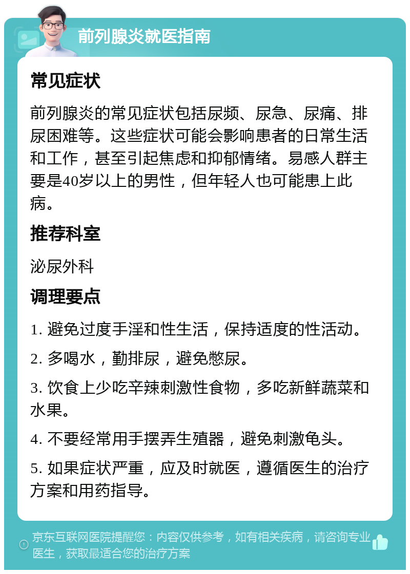 前列腺炎就医指南 常见症状 前列腺炎的常见症状包括尿频、尿急、尿痛、排尿困难等。这些症状可能会影响患者的日常生活和工作，甚至引起焦虑和抑郁情绪。易感人群主要是40岁以上的男性，但年轻人也可能患上此病。 推荐科室 泌尿外科 调理要点 1. 避免过度手淫和性生活，保持适度的性活动。 2. 多喝水，勤排尿，避免憋尿。 3. 饮食上少吃辛辣刺激性食物，多吃新鲜蔬菜和水果。 4. 不要经常用手摆弄生殖器，避免刺激龟头。 5. 如果症状严重，应及时就医，遵循医生的治疗方案和用药指导。