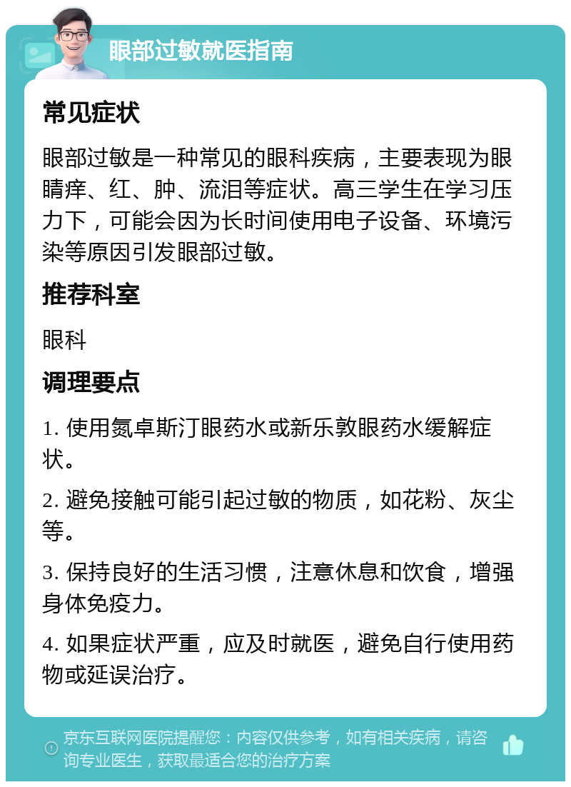 眼部过敏就医指南 常见症状 眼部过敏是一种常见的眼科疾病，主要表现为眼睛痒、红、肿、流泪等症状。高三学生在学习压力下，可能会因为长时间使用电子设备、环境污染等原因引发眼部过敏。 推荐科室 眼科 调理要点 1. 使用氮卓斯汀眼药水或新乐敦眼药水缓解症状。 2. 避免接触可能引起过敏的物质，如花粉、灰尘等。 3. 保持良好的生活习惯，注意休息和饮食，增强身体免疫力。 4. 如果症状严重，应及时就医，避免自行使用药物或延误治疗。