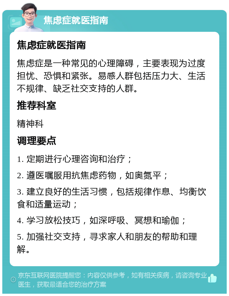 焦虑症就医指南 焦虑症就医指南 焦虑症是一种常见的心理障碍，主要表现为过度担忧、恐惧和紧张。易感人群包括压力大、生活不规律、缺乏社交支持的人群。 推荐科室 精神科 调理要点 1. 定期进行心理咨询和治疗； 2. 遵医嘱服用抗焦虑药物，如奥氮平； 3. 建立良好的生活习惯，包括规律作息、均衡饮食和适量运动； 4. 学习放松技巧，如深呼吸、冥想和瑜伽； 5. 加强社交支持，寻求家人和朋友的帮助和理解。