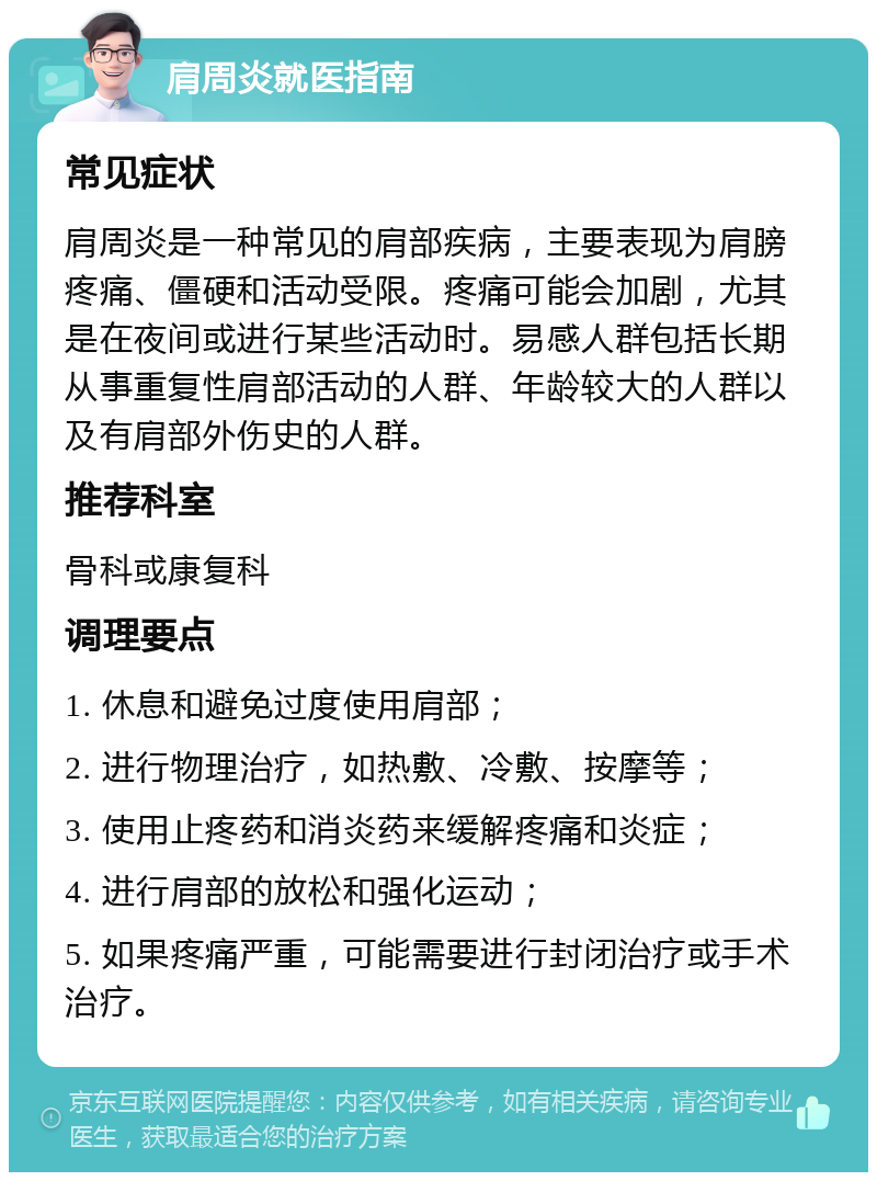 肩周炎就医指南 常见症状 肩周炎是一种常见的肩部疾病，主要表现为肩膀疼痛、僵硬和活动受限。疼痛可能会加剧，尤其是在夜间或进行某些活动时。易感人群包括长期从事重复性肩部活动的人群、年龄较大的人群以及有肩部外伤史的人群。 推荐科室 骨科或康复科 调理要点 1. 休息和避免过度使用肩部； 2. 进行物理治疗，如热敷、冷敷、按摩等； 3. 使用止疼药和消炎药来缓解疼痛和炎症； 4. 进行肩部的放松和强化运动； 5. 如果疼痛严重，可能需要进行封闭治疗或手术治疗。