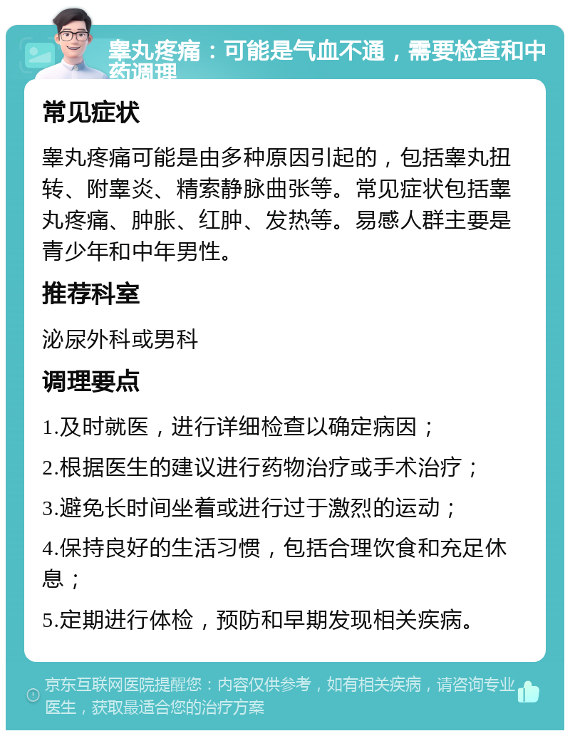 睾丸疼痛：可能是气血不通，需要检查和中药调理 常见症状 睾丸疼痛可能是由多种原因引起的，包括睾丸扭转、附睾炎、精索静脉曲张等。常见症状包括睾丸疼痛、肿胀、红肿、发热等。易感人群主要是青少年和中年男性。 推荐科室 泌尿外科或男科 调理要点 1.及时就医，进行详细检查以确定病因； 2.根据医生的建议进行药物治疗或手术治疗； 3.避免长时间坐着或进行过于激烈的运动； 4.保持良好的生活习惯，包括合理饮食和充足休息； 5.定期进行体检，预防和早期发现相关疾病。