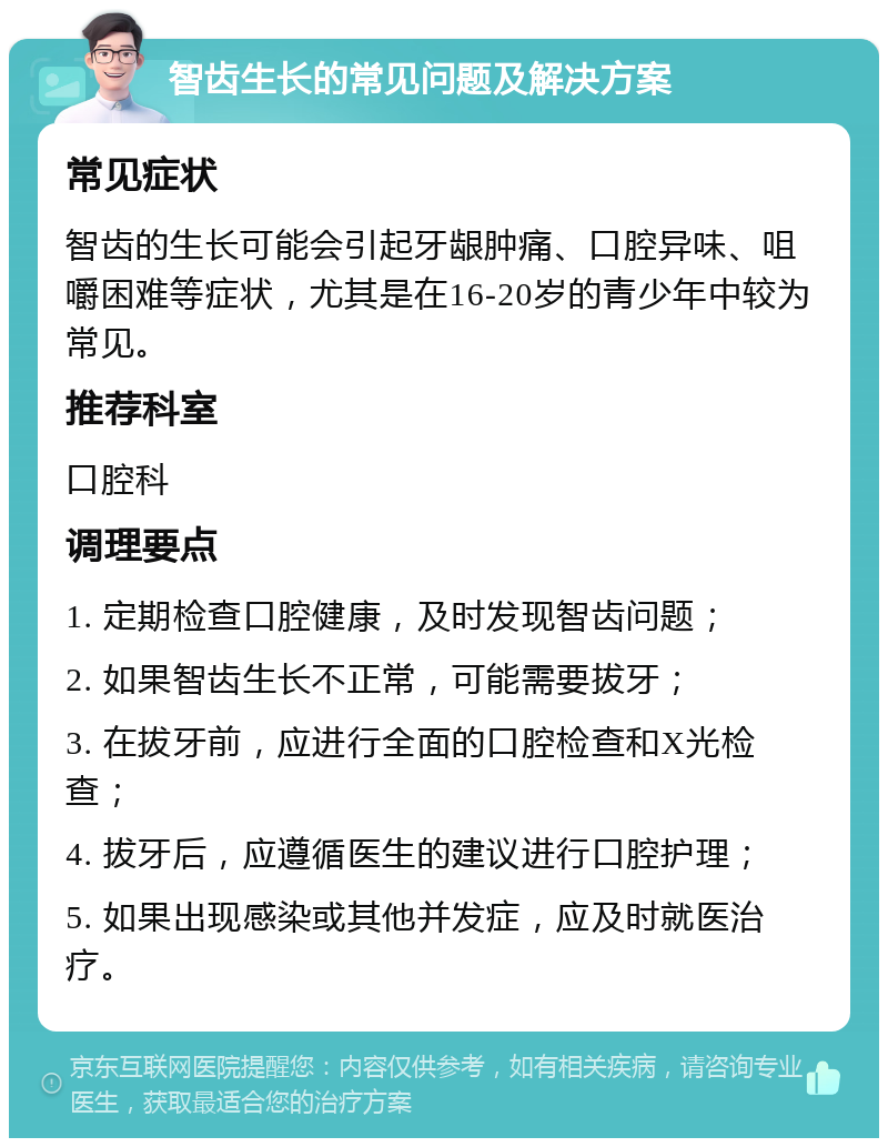 智齿生长的常见问题及解决方案 常见症状 智齿的生长可能会引起牙龈肿痛、口腔异味、咀嚼困难等症状，尤其是在16-20岁的青少年中较为常见。 推荐科室 口腔科 调理要点 1. 定期检查口腔健康，及时发现智齿问题； 2. 如果智齿生长不正常，可能需要拔牙； 3. 在拔牙前，应进行全面的口腔检查和X光检查； 4. 拔牙后，应遵循医生的建议进行口腔护理； 5. 如果出现感染或其他并发症，应及时就医治疗。