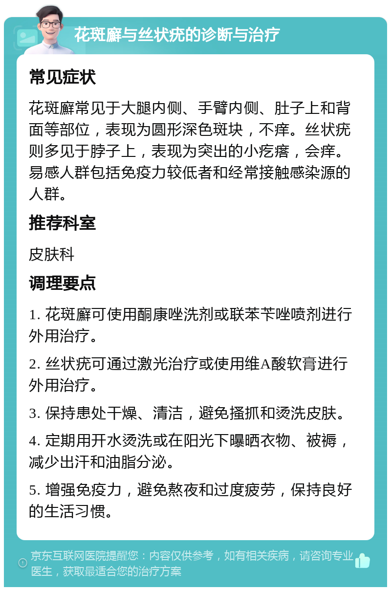 花斑廯与丝状疣的诊断与治疗 常见症状 花斑廯常见于大腿内侧、手臂内侧、肚子上和背面等部位，表现为圆形深色斑块，不痒。丝状疣则多见于脖子上，表现为突出的小疙瘩，会痒。易感人群包括免疫力较低者和经常接触感染源的人群。 推荐科室 皮肤科 调理要点 1. 花斑廯可使用酮康唑洗剂或联苯苄唑喷剂进行外用治疗。 2. 丝状疣可通过激光治疗或使用维A酸软膏进行外用治疗。 3. 保持患处干燥、清洁，避免搔抓和烫洗皮肤。 4. 定期用开水烫洗或在阳光下曝晒衣物、被褥，减少出汗和油脂分泌。 5. 增强免疫力，避免熬夜和过度疲劳，保持良好的生活习惯。