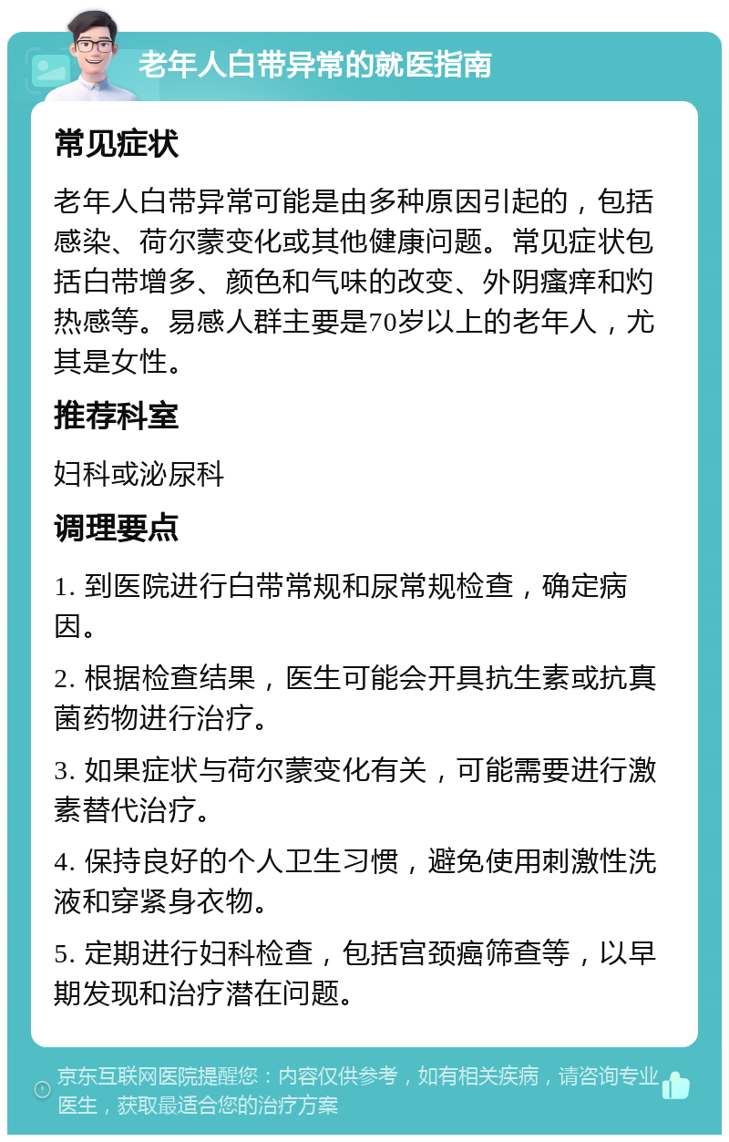 老年人白带异常的就医指南 常见症状 老年人白带异常可能是由多种原因引起的，包括感染、荷尔蒙变化或其他健康问题。常见症状包括白带增多、颜色和气味的改变、外阴瘙痒和灼热感等。易感人群主要是70岁以上的老年人，尤其是女性。 推荐科室 妇科或泌尿科 调理要点 1. 到医院进行白带常规和尿常规检查，确定病因。 2. 根据检查结果，医生可能会开具抗生素或抗真菌药物进行治疗。 3. 如果症状与荷尔蒙变化有关，可能需要进行激素替代治疗。 4. 保持良好的个人卫生习惯，避免使用刺激性洗液和穿紧身衣物。 5. 定期进行妇科检查，包括宫颈癌筛查等，以早期发现和治疗潜在问题。