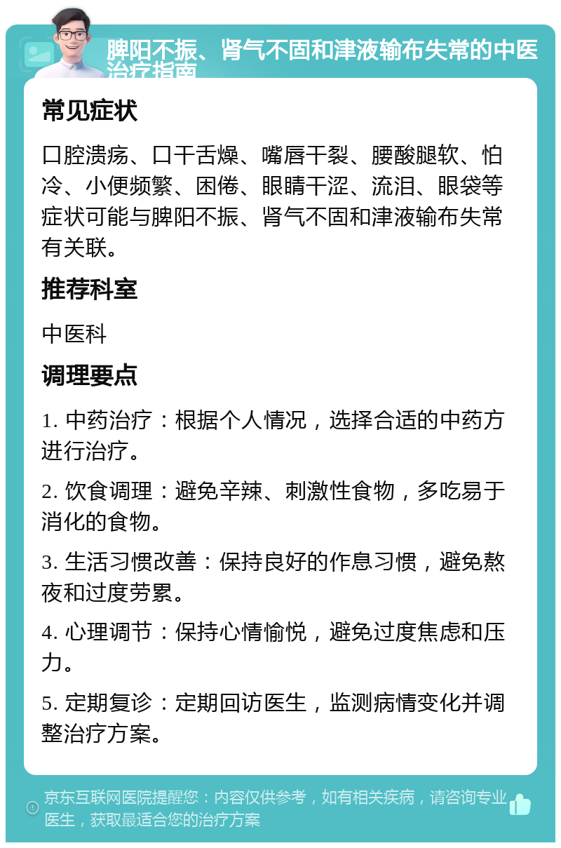 脾阳不振、肾气不固和津液输布失常的中医治疗指南 常见症状 口腔溃疡、口干舌燥、嘴唇干裂、腰酸腿软、怕冷、小便频繁、困倦、眼睛干涩、流泪、眼袋等症状可能与脾阳不振、肾气不固和津液输布失常有关联。 推荐科室 中医科 调理要点 1. 中药治疗：根据个人情况，选择合适的中药方进行治疗。 2. 饮食调理：避免辛辣、刺激性食物，多吃易于消化的食物。 3. 生活习惯改善：保持良好的作息习惯，避免熬夜和过度劳累。 4. 心理调节：保持心情愉悦，避免过度焦虑和压力。 5. 定期复诊：定期回访医生，监测病情变化并调整治疗方案。