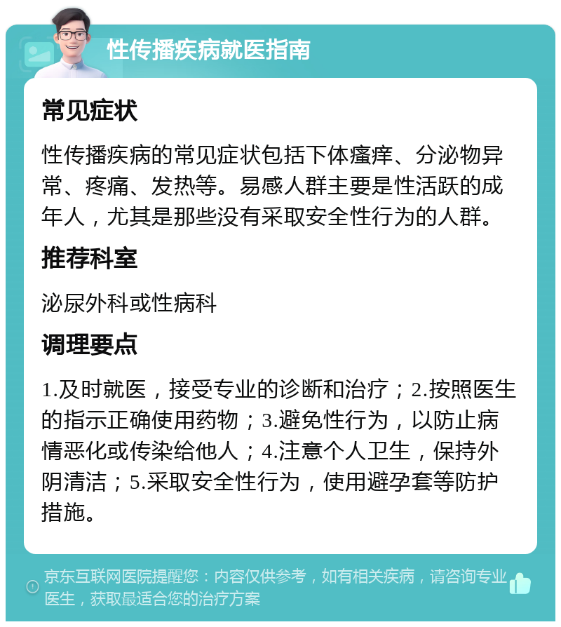 性传播疾病就医指南 常见症状 性传播疾病的常见症状包括下体瘙痒、分泌物异常、疼痛、发热等。易感人群主要是性活跃的成年人，尤其是那些没有采取安全性行为的人群。 推荐科室 泌尿外科或性病科 调理要点 1.及时就医，接受专业的诊断和治疗；2.按照医生的指示正确使用药物；3.避免性行为，以防止病情恶化或传染给他人；4.注意个人卫生，保持外阴清洁；5.采取安全性行为，使用避孕套等防护措施。