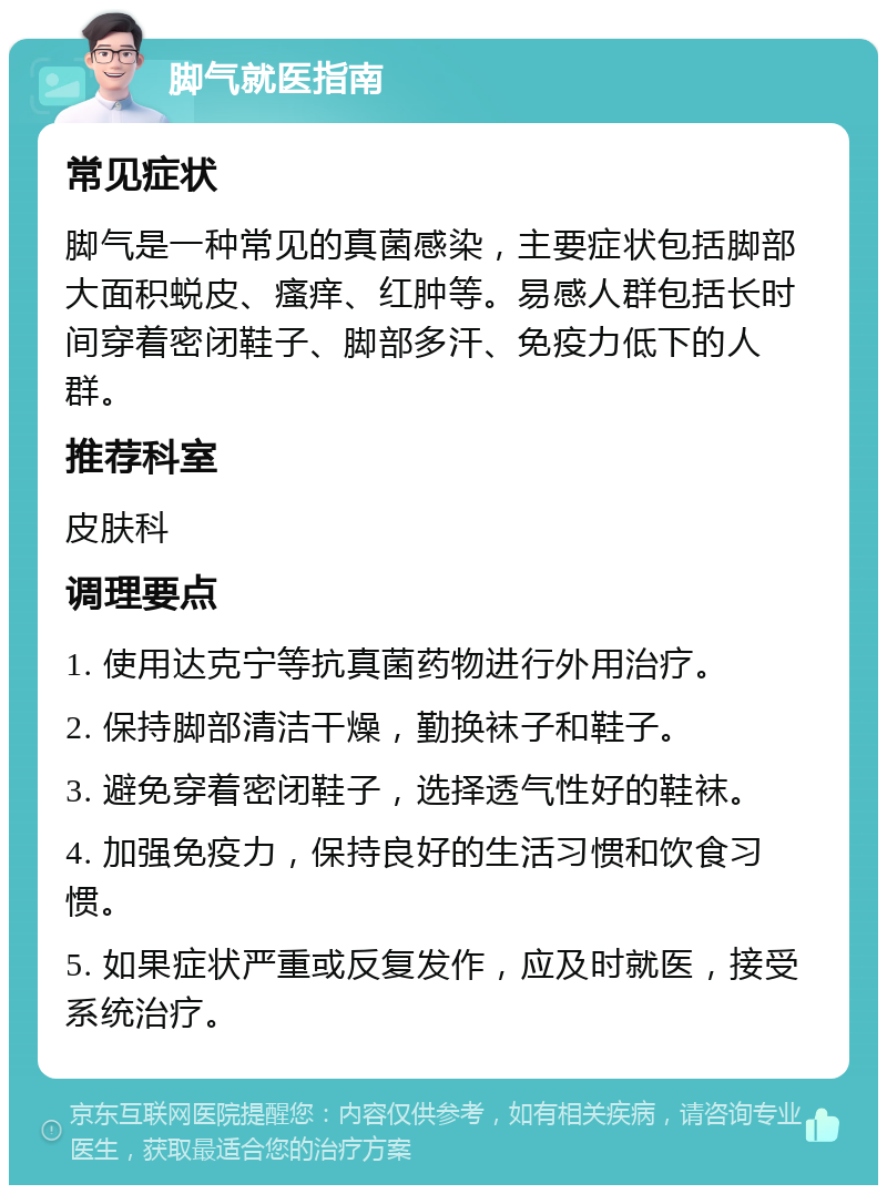 脚气就医指南 常见症状 脚气是一种常见的真菌感染，主要症状包括脚部大面积蜕皮、瘙痒、红肿等。易感人群包括长时间穿着密闭鞋子、脚部多汗、免疫力低下的人群。 推荐科室 皮肤科 调理要点 1. 使用达克宁等抗真菌药物进行外用治疗。 2. 保持脚部清洁干燥，勤换袜子和鞋子。 3. 避免穿着密闭鞋子，选择透气性好的鞋袜。 4. 加强免疫力，保持良好的生活习惯和饮食习惯。 5. 如果症状严重或反复发作，应及时就医，接受系统治疗。