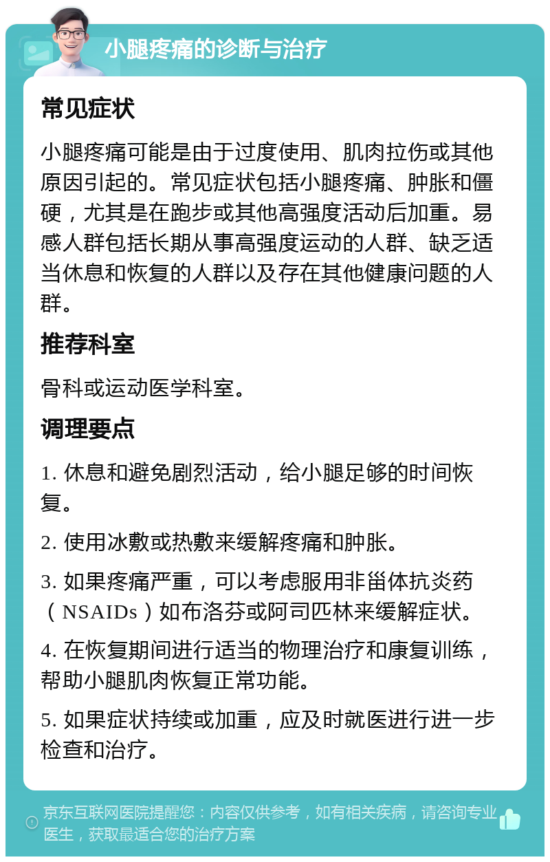 小腿疼痛的诊断与治疗 常见症状 小腿疼痛可能是由于过度使用、肌肉拉伤或其他原因引起的。常见症状包括小腿疼痛、肿胀和僵硬，尤其是在跑步或其他高强度活动后加重。易感人群包括长期从事高强度运动的人群、缺乏适当休息和恢复的人群以及存在其他健康问题的人群。 推荐科室 骨科或运动医学科室。 调理要点 1. 休息和避免剧烈活动，给小腿足够的时间恢复。 2. 使用冰敷或热敷来缓解疼痛和肿胀。 3. 如果疼痛严重，可以考虑服用非甾体抗炎药（NSAIDs）如布洛芬或阿司匹林来缓解症状。 4. 在恢复期间进行适当的物理治疗和康复训练，帮助小腿肌肉恢复正常功能。 5. 如果症状持续或加重，应及时就医进行进一步检查和治疗。