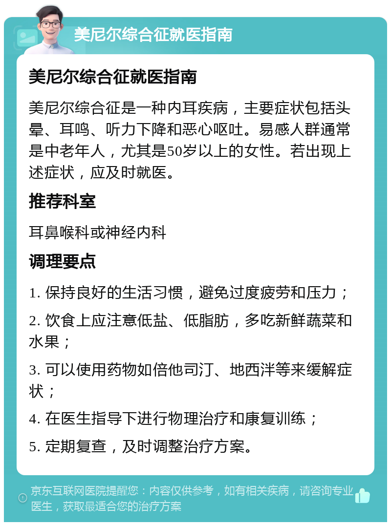 美尼尔综合征就医指南 美尼尔综合征就医指南 美尼尔综合征是一种内耳疾病，主要症状包括头晕、耳鸣、听力下降和恶心呕吐。易感人群通常是中老年人，尤其是50岁以上的女性。若出现上述症状，应及时就医。 推荐科室 耳鼻喉科或神经内科 调理要点 1. 保持良好的生活习惯，避免过度疲劳和压力； 2. 饮食上应注意低盐、低脂肪，多吃新鲜蔬菜和水果； 3. 可以使用药物如倍他司汀、地西泮等来缓解症状； 4. 在医生指导下进行物理治疗和康复训练； 5. 定期复查，及时调整治疗方案。