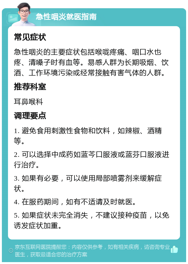 急性咽炎就医指南 常见症状 急性咽炎的主要症状包括喉咙疼痛、咽口水也疼、清嗓子时有血等。易感人群为长期吸烟、饮酒、工作环境污染或经常接触有害气体的人群。 推荐科室 耳鼻喉科 调理要点 1. 避免食用刺激性食物和饮料，如辣椒、酒精等。 2. 可以选择中成药如蓝芩口服液或蓝芬口服液进行治疗。 3. 如果有必要，可以使用局部喷雾剂来缓解症状。 4. 在服药期间，如有不适请及时就医。 5. 如果症状未完全消失，不建议接种疫苗，以免诱发症状加重。