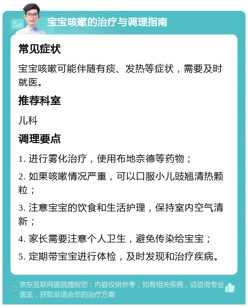 宝宝咳嗽的治疗与调理指南 常见症状 宝宝咳嗽可能伴随有痰、发热等症状，需要及时就医。 推荐科室 儿科 调理要点 1. 进行雾化治疗，使用布地奈德等药物； 2. 如果咳嗽情况严重，可以口服小儿豉翘清热颗粒； 3. 注意宝宝的饮食和生活护理，保持室内空气清新； 4. 家长需要注意个人卫生，避免传染给宝宝； 5. 定期带宝宝进行体检，及时发现和治疗疾病。