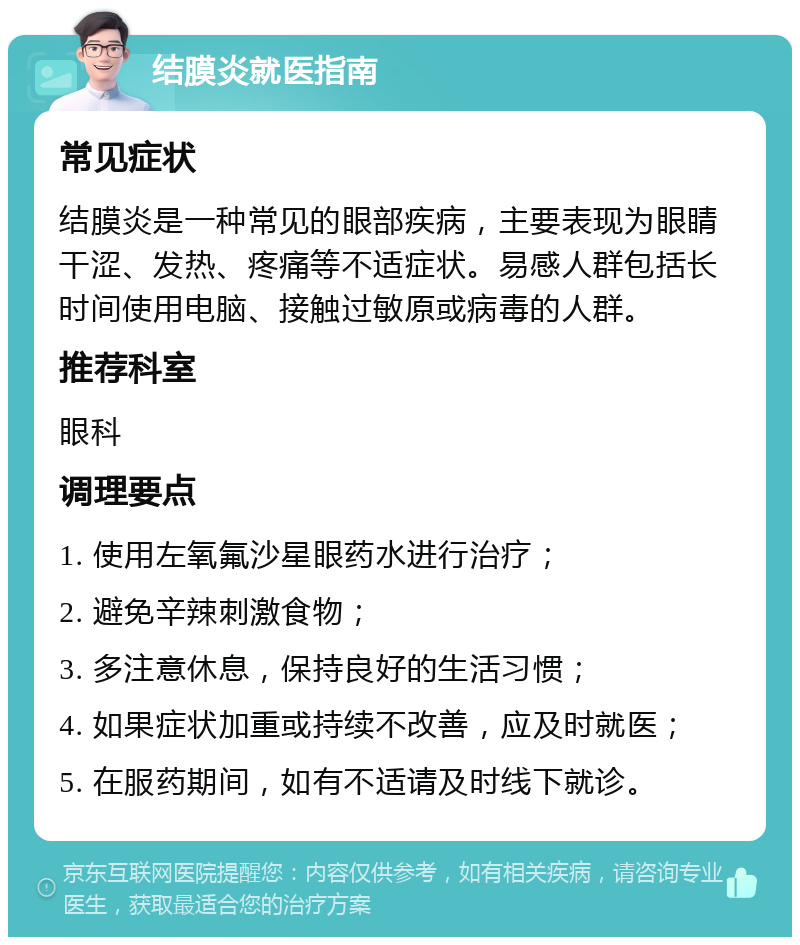 结膜炎就医指南 常见症状 结膜炎是一种常见的眼部疾病，主要表现为眼睛干涩、发热、疼痛等不适症状。易感人群包括长时间使用电脑、接触过敏原或病毒的人群。 推荐科室 眼科 调理要点 1. 使用左氧氟沙星眼药水进行治疗； 2. 避免辛辣刺激食物； 3. 多注意休息，保持良好的生活习惯； 4. 如果症状加重或持续不改善，应及时就医； 5. 在服药期间，如有不适请及时线下就诊。