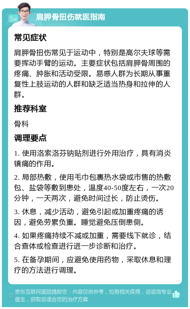 肩胛骨扭伤就医指南 常见症状 肩胛骨扭伤常见于运动中，特别是高尔夫球等需要挥动手臂的运动。主要症状包括肩胛骨周围的疼痛、肿胀和活动受限。易感人群为长期从事重复性上肢运动的人群和缺乏适当热身和拉伸的人群。 推荐科室 骨科 调理要点 1. 使用洛索洛芬钠贴剂进行外用治疗，具有消炎镇痛的作用。 2. 局部热敷，使用毛巾包裹热水袋或市售的热敷包、盐袋等敷到患处，温度40-50度左右，一次20分钟，一天两次，避免时间过长，防止烫伤。 3. 休息，减少活动，避免引起或加重疼痛的诱因，避免劳累负重。睡觉避免压倒患侧。 4. 如果疼痛持续不减或加重，需要线下就诊，结合查体或检查进行进一步诊断和治疗。 5. 在备孕期间，应避免使用药物，采取休息和理疗的方法进行调理。