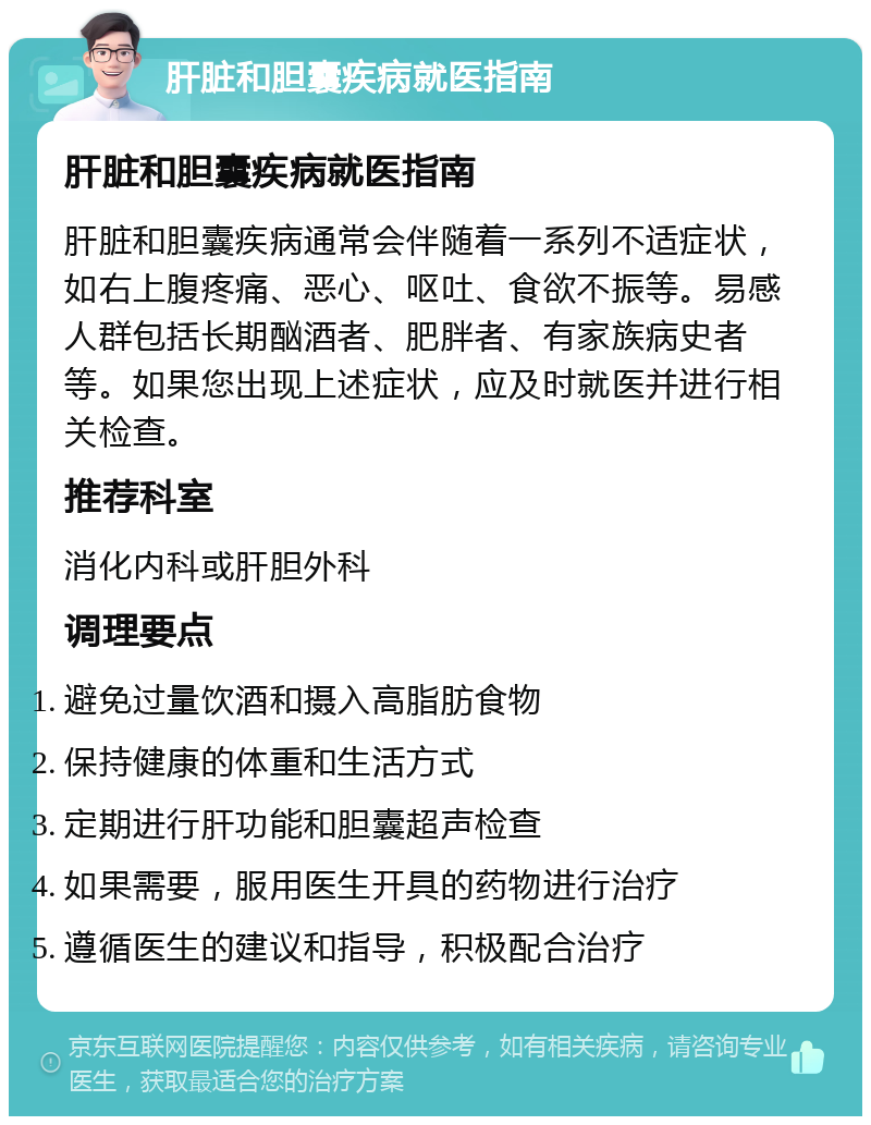 肝脏和胆囊疾病就医指南 肝脏和胆囊疾病就医指南 肝脏和胆囊疾病通常会伴随着一系列不适症状，如右上腹疼痛、恶心、呕吐、食欲不振等。易感人群包括长期酗酒者、肥胖者、有家族病史者等。如果您出现上述症状，应及时就医并进行相关检查。 推荐科室 消化内科或肝胆外科 调理要点 避免过量饮酒和摄入高脂肪食物 保持健康的体重和生活方式 定期进行肝功能和胆囊超声检查 如果需要，服用医生开具的药物进行治疗 遵循医生的建议和指导，积极配合治疗