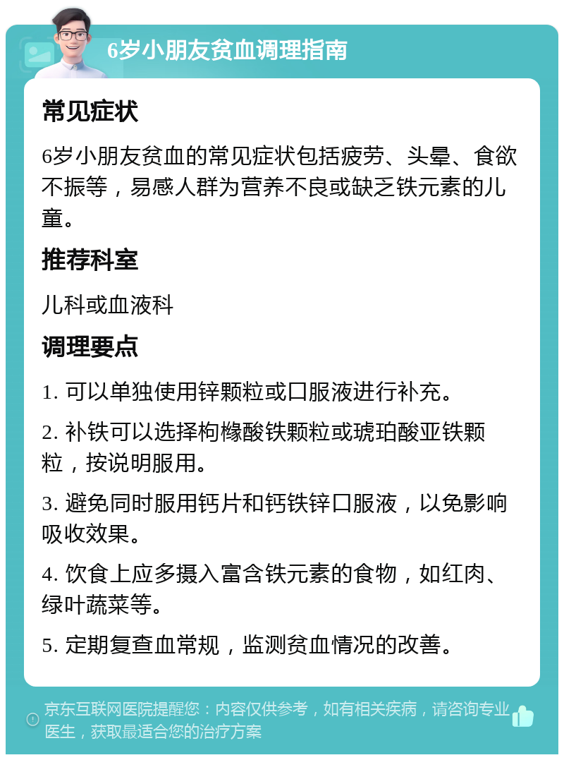 6岁小朋友贫血调理指南 常见症状 6岁小朋友贫血的常见症状包括疲劳、头晕、食欲不振等，易感人群为营养不良或缺乏铁元素的儿童。 推荐科室 儿科或血液科 调理要点 1. 可以单独使用锌颗粒或口服液进行补充。 2. 补铁可以选择枸橼酸铁颗粒或琥珀酸亚铁颗粒，按说明服用。 3. 避免同时服用钙片和钙铁锌口服液，以免影响吸收效果。 4. 饮食上应多摄入富含铁元素的食物，如红肉、绿叶蔬菜等。 5. 定期复查血常规，监测贫血情况的改善。