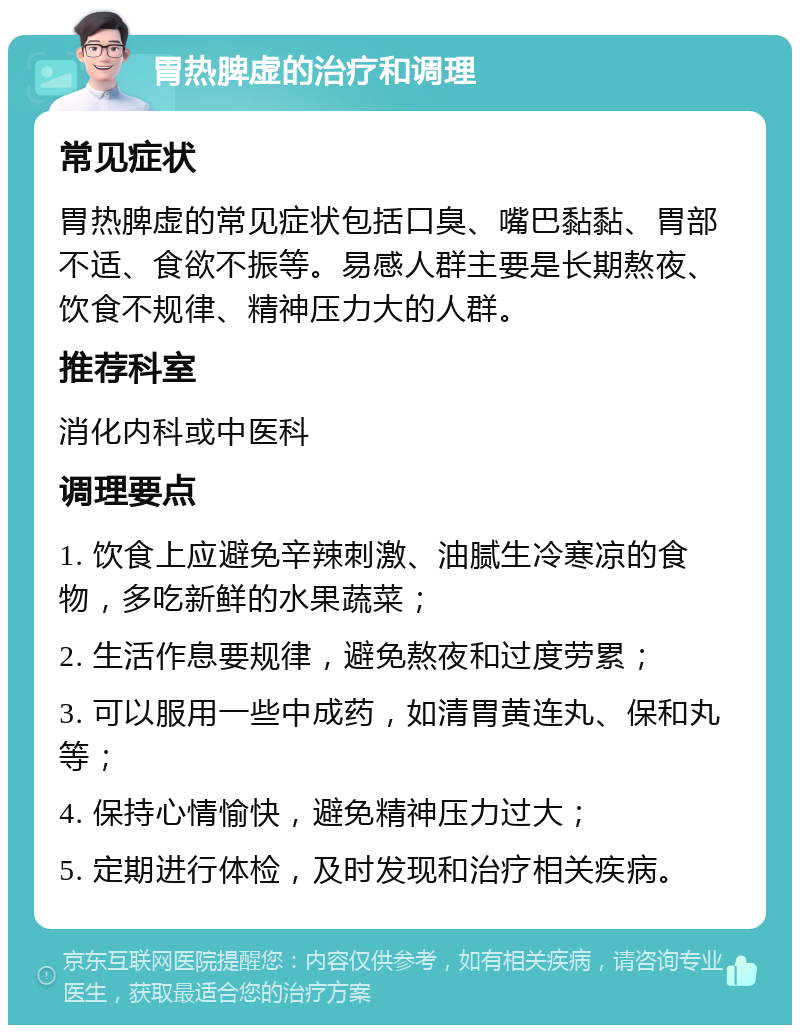 胃热脾虚的治疗和调理 常见症状 胃热脾虚的常见症状包括口臭、嘴巴黏黏、胃部不适、食欲不振等。易感人群主要是长期熬夜、饮食不规律、精神压力大的人群。 推荐科室 消化内科或中医科 调理要点 1. 饮食上应避免辛辣刺激、油腻生冷寒凉的食物，多吃新鲜的水果蔬菜； 2. 生活作息要规律，避免熬夜和过度劳累； 3. 可以服用一些中成药，如清胃黄连丸、保和丸等； 4. 保持心情愉快，避免精神压力过大； 5. 定期进行体检，及时发现和治疗相关疾病。