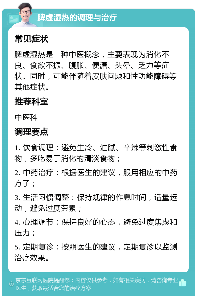 脾虚湿热的调理与治疗 常见症状 脾虚湿热是一种中医概念，主要表现为消化不良、食欲不振、腹胀、便溏、头晕、乏力等症状。同时，可能伴随着皮肤问题和性功能障碍等其他症状。 推荐科室 中医科 调理要点 1. 饮食调理：避免生冷、油腻、辛辣等刺激性食物，多吃易于消化的清淡食物； 2. 中药治疗：根据医生的建议，服用相应的中药方子； 3. 生活习惯调整：保持规律的作息时间，适量运动，避免过度劳累； 4. 心理调节：保持良好的心态，避免过度焦虑和压力； 5. 定期复诊：按照医生的建议，定期复诊以监测治疗效果。