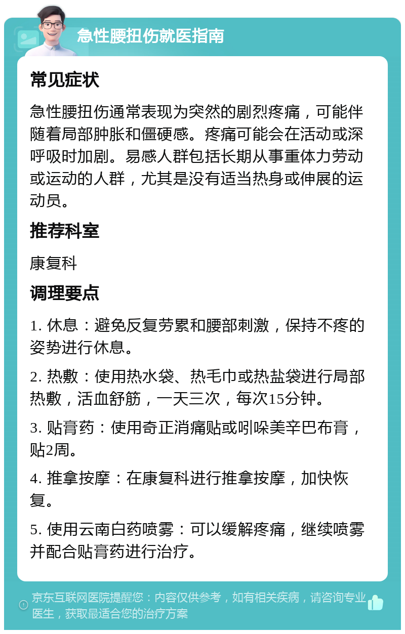 急性腰扭伤就医指南 常见症状 急性腰扭伤通常表现为突然的剧烈疼痛，可能伴随着局部肿胀和僵硬感。疼痛可能会在活动或深呼吸时加剧。易感人群包括长期从事重体力劳动或运动的人群，尤其是没有适当热身或伸展的运动员。 推荐科室 康复科 调理要点 1. 休息：避免反复劳累和腰部刺激，保持不疼的姿势进行休息。 2. 热敷：使用热水袋、热毛巾或热盐袋进行局部热敷，活血舒筋，一天三次，每次15分钟。 3. 贴膏药：使用奇正消痛贴或吲哚美辛巴布膏，贴2周。 4. 推拿按摩：在康复科进行推拿按摩，加快恢复。 5. 使用云南白药喷雾：可以缓解疼痛，继续喷雾并配合贴膏药进行治疗。