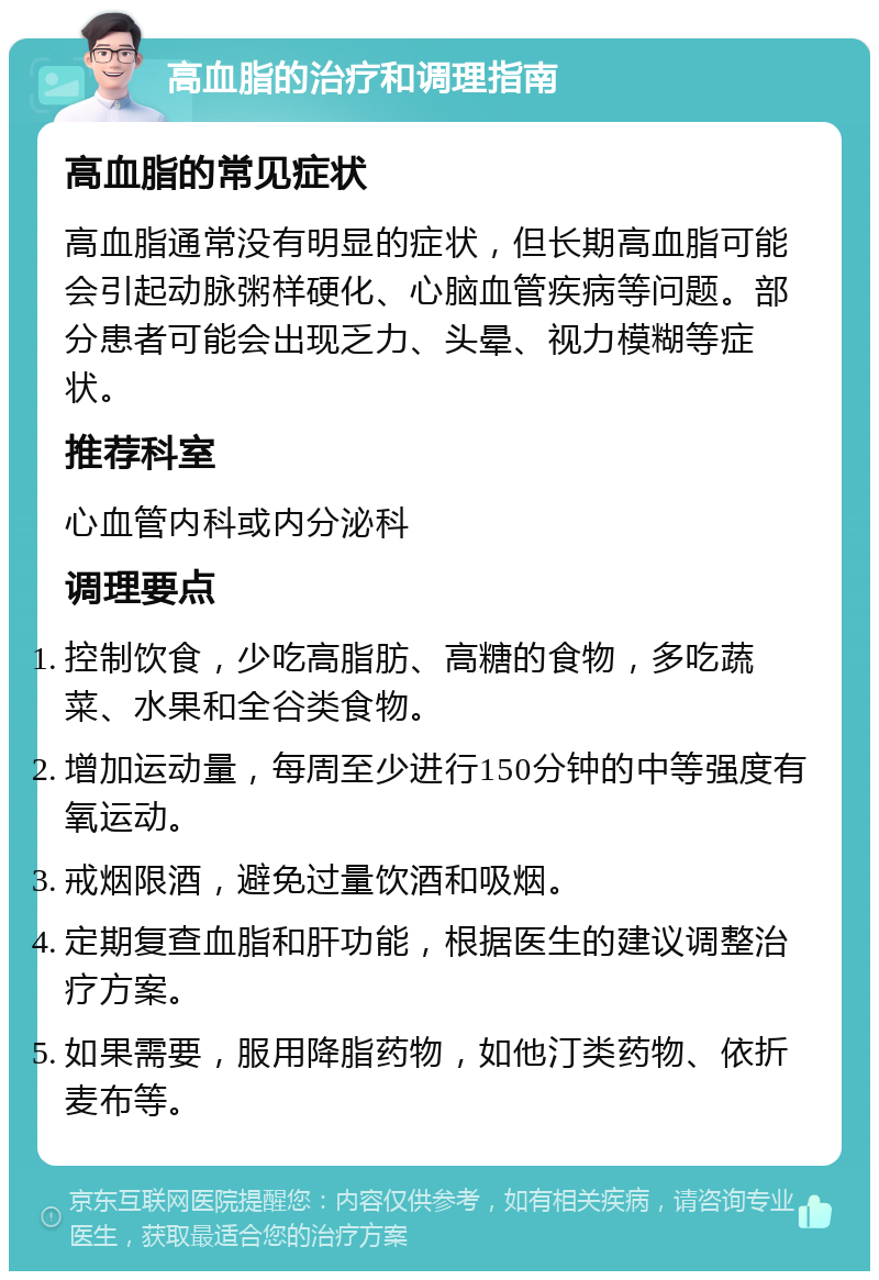 高血脂的治疗和调理指南 高血脂的常见症状 高血脂通常没有明显的症状，但长期高血脂可能会引起动脉粥样硬化、心脑血管疾病等问题。部分患者可能会出现乏力、头晕、视力模糊等症状。 推荐科室 心血管内科或内分泌科 调理要点 控制饮食，少吃高脂肪、高糖的食物，多吃蔬菜、水果和全谷类食物。 增加运动量，每周至少进行150分钟的中等强度有氧运动。 戒烟限酒，避免过量饮酒和吸烟。 定期复查血脂和肝功能，根据医生的建议调整治疗方案。 如果需要，服用降脂药物，如他汀类药物、依折麦布等。