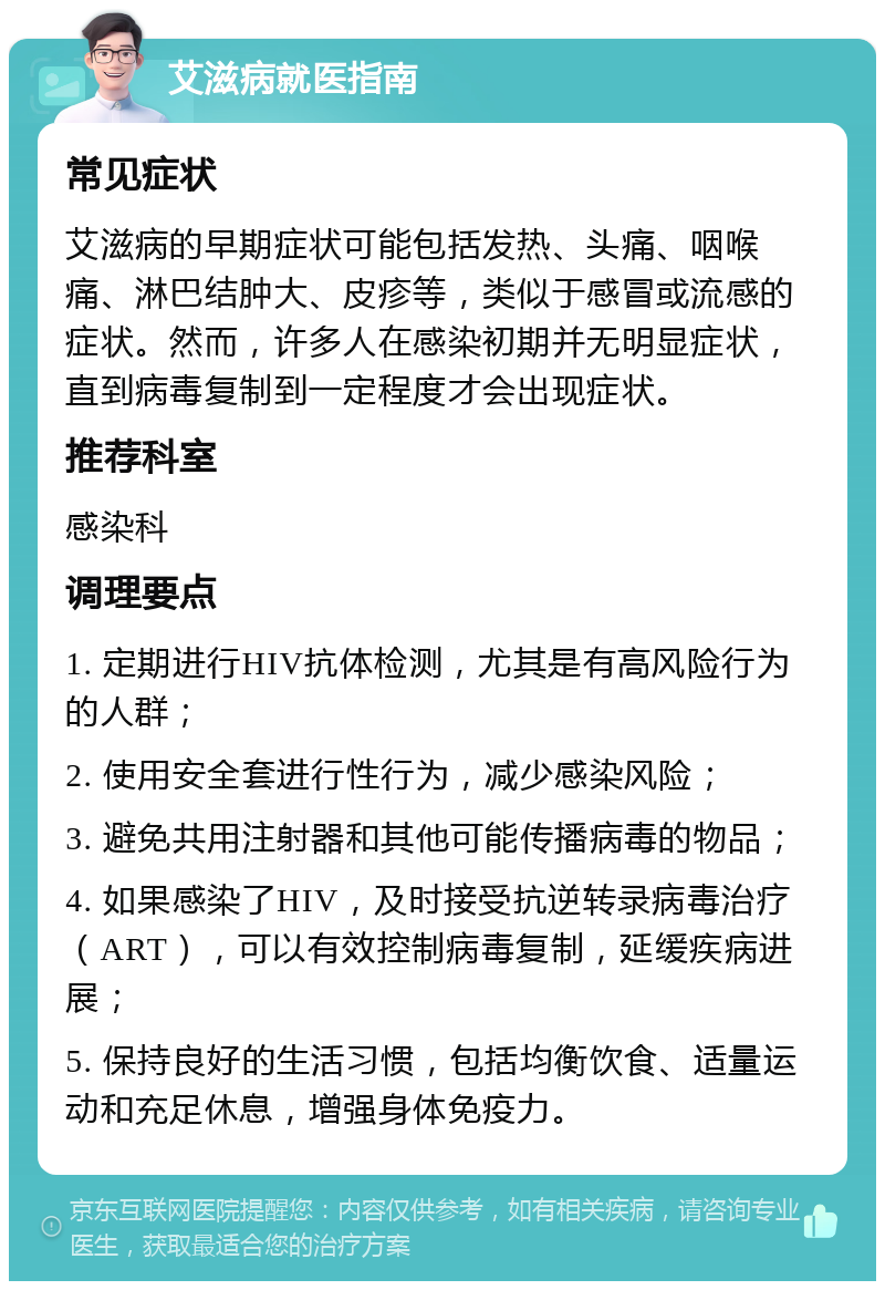 艾滋病就医指南 常见症状 艾滋病的早期症状可能包括发热、头痛、咽喉痛、淋巴结肿大、皮疹等，类似于感冒或流感的症状。然而，许多人在感染初期并无明显症状，直到病毒复制到一定程度才会出现症状。 推荐科室 感染科 调理要点 1. 定期进行HIV抗体检测，尤其是有高风险行为的人群； 2. 使用安全套进行性行为，减少感染风险； 3. 避免共用注射器和其他可能传播病毒的物品； 4. 如果感染了HIV，及时接受抗逆转录病毒治疗（ART），可以有效控制病毒复制，延缓疾病进展； 5. 保持良好的生活习惯，包括均衡饮食、适量运动和充足休息，增强身体免疫力。