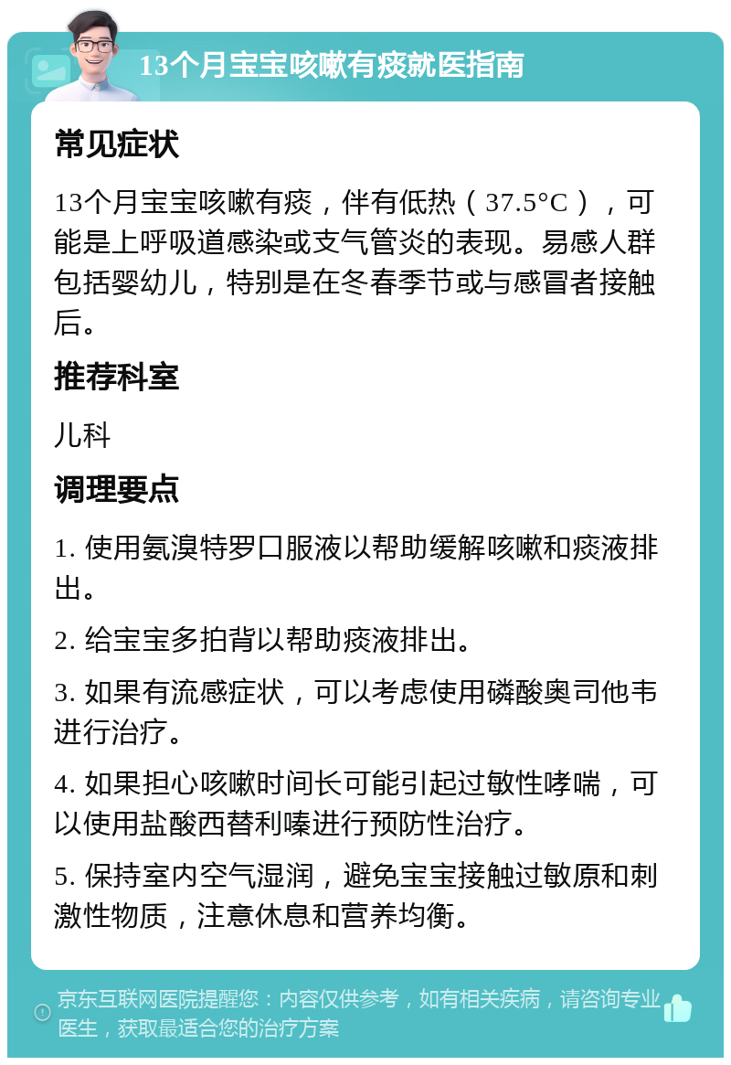 13个月宝宝咳嗽有痰就医指南 常见症状 13个月宝宝咳嗽有痰，伴有低热（37.5°C），可能是上呼吸道感染或支气管炎的表现。易感人群包括婴幼儿，特别是在冬春季节或与感冒者接触后。 推荐科室 儿科 调理要点 1. 使用氨溴特罗口服液以帮助缓解咳嗽和痰液排出。 2. 给宝宝多拍背以帮助痰液排出。 3. 如果有流感症状，可以考虑使用磷酸奥司他韦进行治疗。 4. 如果担心咳嗽时间长可能引起过敏性哮喘，可以使用盐酸西替利嗪进行预防性治疗。 5. 保持室内空气湿润，避免宝宝接触过敏原和刺激性物质，注意休息和营养均衡。