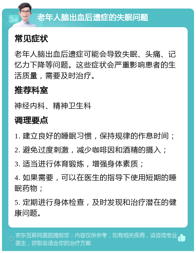 老年人脑出血后遗症的失眠问题 常见症状 老年人脑出血后遗症可能会导致失眠、头痛、记忆力下降等问题。这些症状会严重影响患者的生活质量，需要及时治疗。 推荐科室 神经内科、精神卫生科 调理要点 1. 建立良好的睡眠习惯，保持规律的作息时间； 2. 避免过度刺激，减少咖啡因和酒精的摄入； 3. 适当进行体育锻炼，增强身体素质； 4. 如果需要，可以在医生的指导下使用短期的睡眠药物； 5. 定期进行身体检查，及时发现和治疗潜在的健康问题。