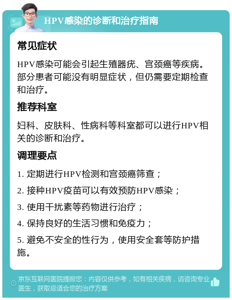 HPV感染的诊断和治疗指南 常见症状 HPV感染可能会引起生殖器疣、宫颈癌等疾病。部分患者可能没有明显症状，但仍需要定期检查和治疗。 推荐科室 妇科、皮肤科、性病科等科室都可以进行HPV相关的诊断和治疗。 调理要点 1. 定期进行HPV检测和宫颈癌筛查； 2. 接种HPV疫苗可以有效预防HPV感染； 3. 使用干扰素等药物进行治疗； 4. 保持良好的生活习惯和免疫力； 5. 避免不安全的性行为，使用安全套等防护措施。