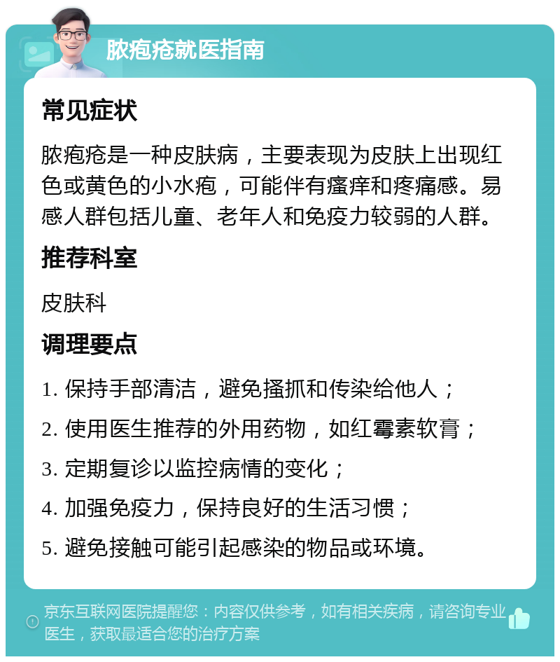 脓疱疮就医指南 常见症状 脓疱疮是一种皮肤病，主要表现为皮肤上出现红色或黄色的小水疱，可能伴有瘙痒和疼痛感。易感人群包括儿童、老年人和免疫力较弱的人群。 推荐科室 皮肤科 调理要点 1. 保持手部清洁，避免搔抓和传染给他人； 2. 使用医生推荐的外用药物，如红霉素软膏； 3. 定期复诊以监控病情的变化； 4. 加强免疫力，保持良好的生活习惯； 5. 避免接触可能引起感染的物品或环境。