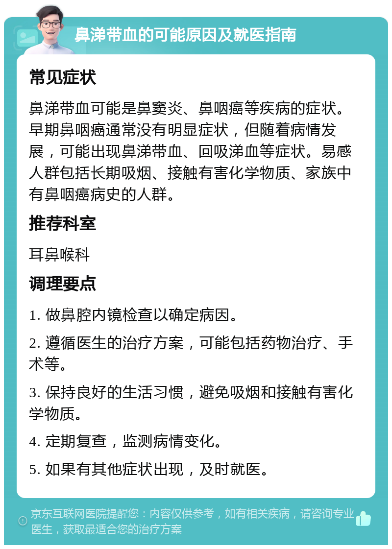 鼻涕带血的可能原因及就医指南 常见症状 鼻涕带血可能是鼻窦炎、鼻咽癌等疾病的症状。早期鼻咽癌通常没有明显症状，但随着病情发展，可能出现鼻涕带血、回吸涕血等症状。易感人群包括长期吸烟、接触有害化学物质、家族中有鼻咽癌病史的人群。 推荐科室 耳鼻喉科 调理要点 1. 做鼻腔内镜检查以确定病因。 2. 遵循医生的治疗方案，可能包括药物治疗、手术等。 3. 保持良好的生活习惯，避免吸烟和接触有害化学物质。 4. 定期复查，监测病情变化。 5. 如果有其他症状出现，及时就医。