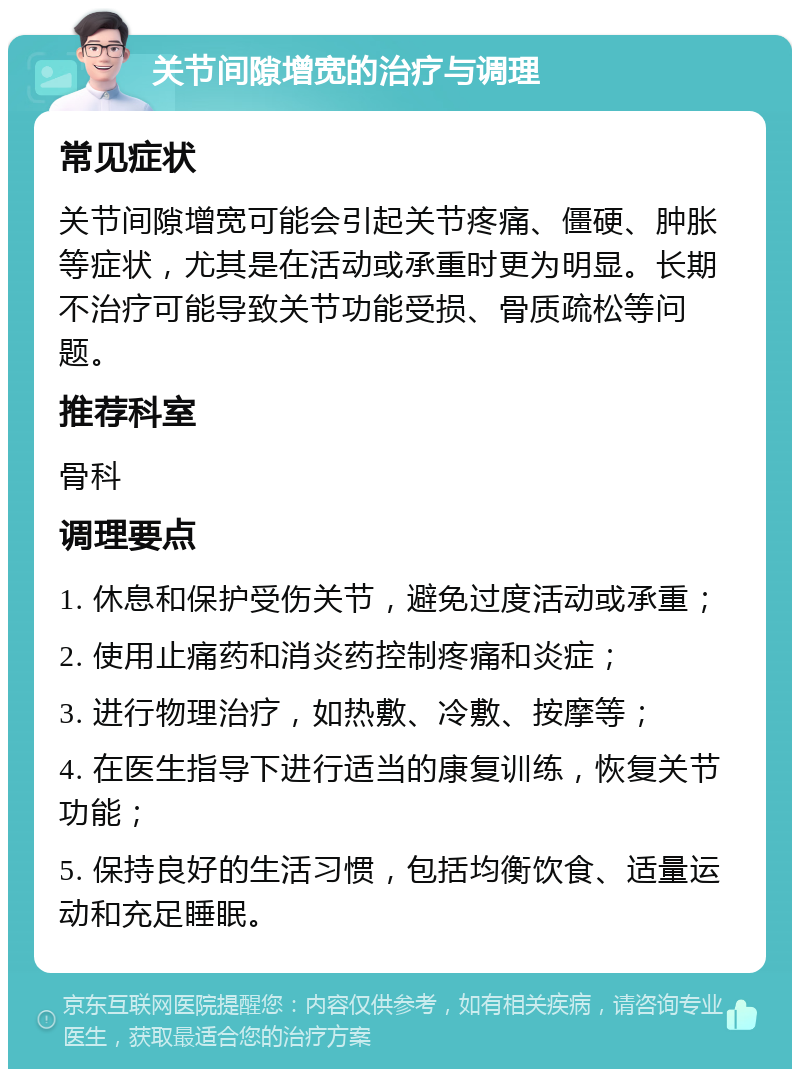 关节间隙增宽的治疗与调理 常见症状 关节间隙增宽可能会引起关节疼痛、僵硬、肿胀等症状，尤其是在活动或承重时更为明显。长期不治疗可能导致关节功能受损、骨质疏松等问题。 推荐科室 骨科 调理要点 1. 休息和保护受伤关节，避免过度活动或承重； 2. 使用止痛药和消炎药控制疼痛和炎症； 3. 进行物理治疗，如热敷、冷敷、按摩等； 4. 在医生指导下进行适当的康复训练，恢复关节功能； 5. 保持良好的生活习惯，包括均衡饮食、适量运动和充足睡眠。