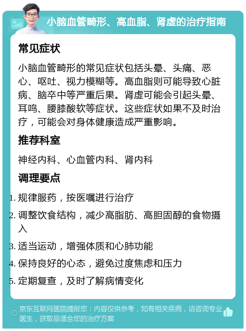 小脑血管畸形、高血脂、肾虚的治疗指南 常见症状 小脑血管畸形的常见症状包括头晕、头痛、恶心、呕吐、视力模糊等。高血脂则可能导致心脏病、脑卒中等严重后果。肾虚可能会引起头晕、耳鸣、腰膝酸软等症状。这些症状如果不及时治疗，可能会对身体健康造成严重影响。 推荐科室 神经内科、心血管内科、肾内科 调理要点 规律服药，按医嘱进行治疗 调整饮食结构，减少高脂肪、高胆固醇的食物摄入 适当运动，增强体质和心肺功能 保持良好的心态，避免过度焦虑和压力 定期复查，及时了解病情变化