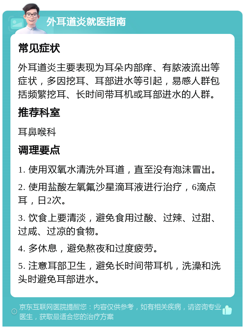 外耳道炎就医指南 常见症状 外耳道炎主要表现为耳朵内部痒、有脓液流出等症状，多因挖耳、耳部进水等引起，易感人群包括频繁挖耳、长时间带耳机或耳部进水的人群。 推荐科室 耳鼻喉科 调理要点 1. 使用双氧水清洗外耳道，直至没有泡沫冒出。 2. 使用盐酸左氧氟沙星滴耳液进行治疗，6滴点耳，日2次。 3. 饮食上要清淡，避免食用过酸、过辣、过甜、过咸、过凉的食物。 4. 多休息，避免熬夜和过度疲劳。 5. 注意耳部卫生，避免长时间带耳机，洗澡和洗头时避免耳部进水。