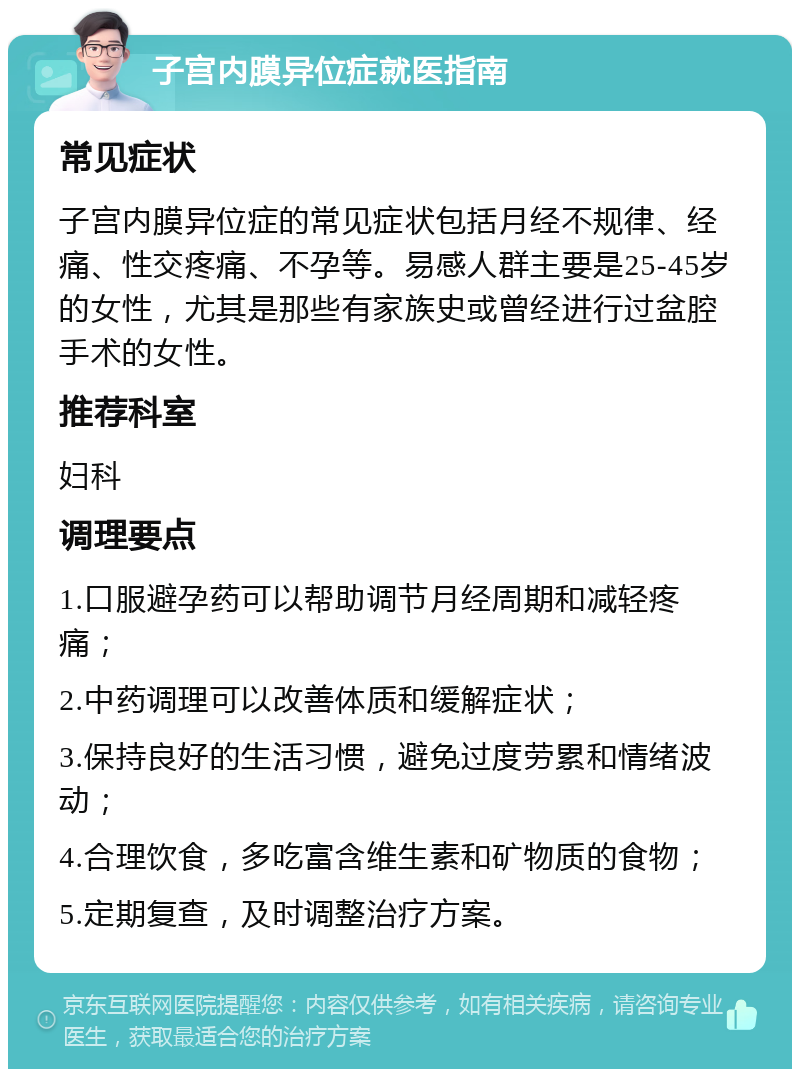 子宫内膜异位症就医指南 常见症状 子宫内膜异位症的常见症状包括月经不规律、经痛、性交疼痛、不孕等。易感人群主要是25-45岁的女性，尤其是那些有家族史或曾经进行过盆腔手术的女性。 推荐科室 妇科 调理要点 1.口服避孕药可以帮助调节月经周期和减轻疼痛； 2.中药调理可以改善体质和缓解症状； 3.保持良好的生活习惯，避免过度劳累和情绪波动； 4.合理饮食，多吃富含维生素和矿物质的食物； 5.定期复查，及时调整治疗方案。