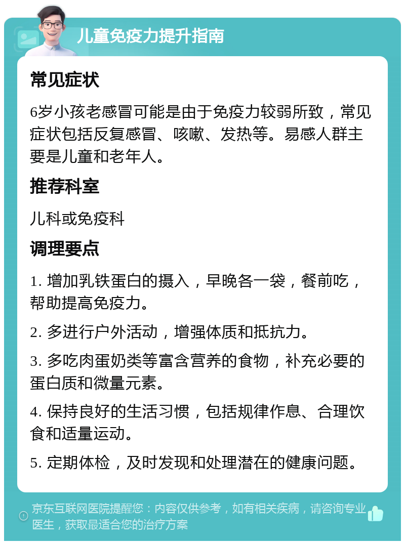 儿童免疫力提升指南 常见症状 6岁小孩老感冒可能是由于免疫力较弱所致，常见症状包括反复感冒、咳嗽、发热等。易感人群主要是儿童和老年人。 推荐科室 儿科或免疫科 调理要点 1. 增加乳铁蛋白的摄入，早晚各一袋，餐前吃，帮助提高免疫力。 2. 多进行户外活动，增强体质和抵抗力。 3. 多吃肉蛋奶类等富含营养的食物，补充必要的蛋白质和微量元素。 4. 保持良好的生活习惯，包括规律作息、合理饮食和适量运动。 5. 定期体检，及时发现和处理潜在的健康问题。