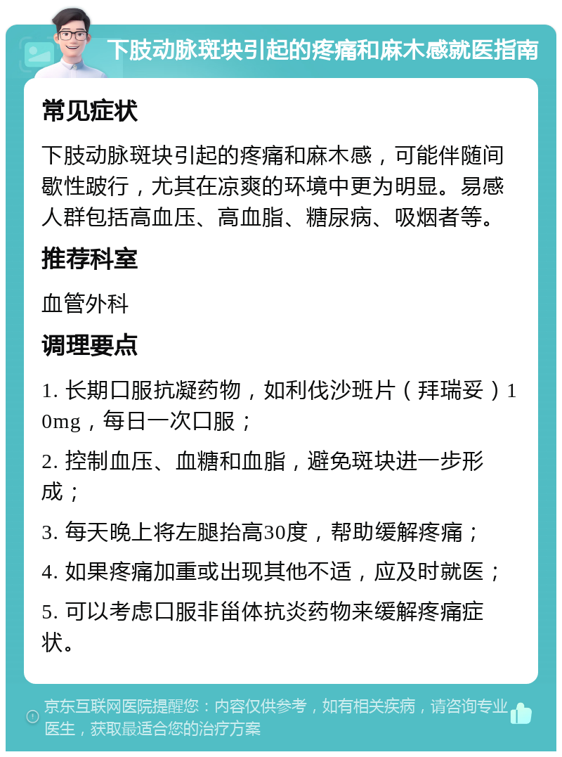 下肢动脉斑块引起的疼痛和麻木感就医指南 常见症状 下肢动脉斑块引起的疼痛和麻木感，可能伴随间歇性跛行，尤其在凉爽的环境中更为明显。易感人群包括高血压、高血脂、糖尿病、吸烟者等。 推荐科室 血管外科 调理要点 1. 长期口服抗凝药物，如利伐沙班片（拜瑞妥）10mg，每日一次口服； 2. 控制血压、血糖和血脂，避免斑块进一步形成； 3. 每天晚上将左腿抬高30度，帮助缓解疼痛； 4. 如果疼痛加重或出现其他不适，应及时就医； 5. 可以考虑口服非甾体抗炎药物来缓解疼痛症状。