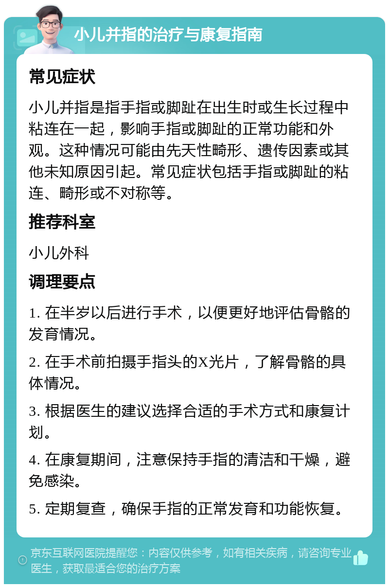 小儿并指的治疗与康复指南 常见症状 小儿并指是指手指或脚趾在出生时或生长过程中粘连在一起，影响手指或脚趾的正常功能和外观。这种情况可能由先天性畸形、遗传因素或其他未知原因引起。常见症状包括手指或脚趾的粘连、畸形或不对称等。 推荐科室 小儿外科 调理要点 1. 在半岁以后进行手术，以便更好地评估骨骼的发育情况。 2. 在手术前拍摄手指头的X光片，了解骨骼的具体情况。 3. 根据医生的建议选择合适的手术方式和康复计划。 4. 在康复期间，注意保持手指的清洁和干燥，避免感染。 5. 定期复查，确保手指的正常发育和功能恢复。