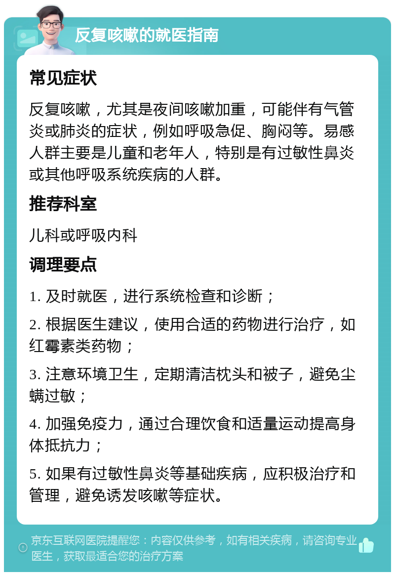 反复咳嗽的就医指南 常见症状 反复咳嗽，尤其是夜间咳嗽加重，可能伴有气管炎或肺炎的症状，例如呼吸急促、胸闷等。易感人群主要是儿童和老年人，特别是有过敏性鼻炎或其他呼吸系统疾病的人群。 推荐科室 儿科或呼吸内科 调理要点 1. 及时就医，进行系统检查和诊断； 2. 根据医生建议，使用合适的药物进行治疗，如红霉素类药物； 3. 注意环境卫生，定期清洁枕头和被子，避免尘螨过敏； 4. 加强免疫力，通过合理饮食和适量运动提高身体抵抗力； 5. 如果有过敏性鼻炎等基础疾病，应积极治疗和管理，避免诱发咳嗽等症状。