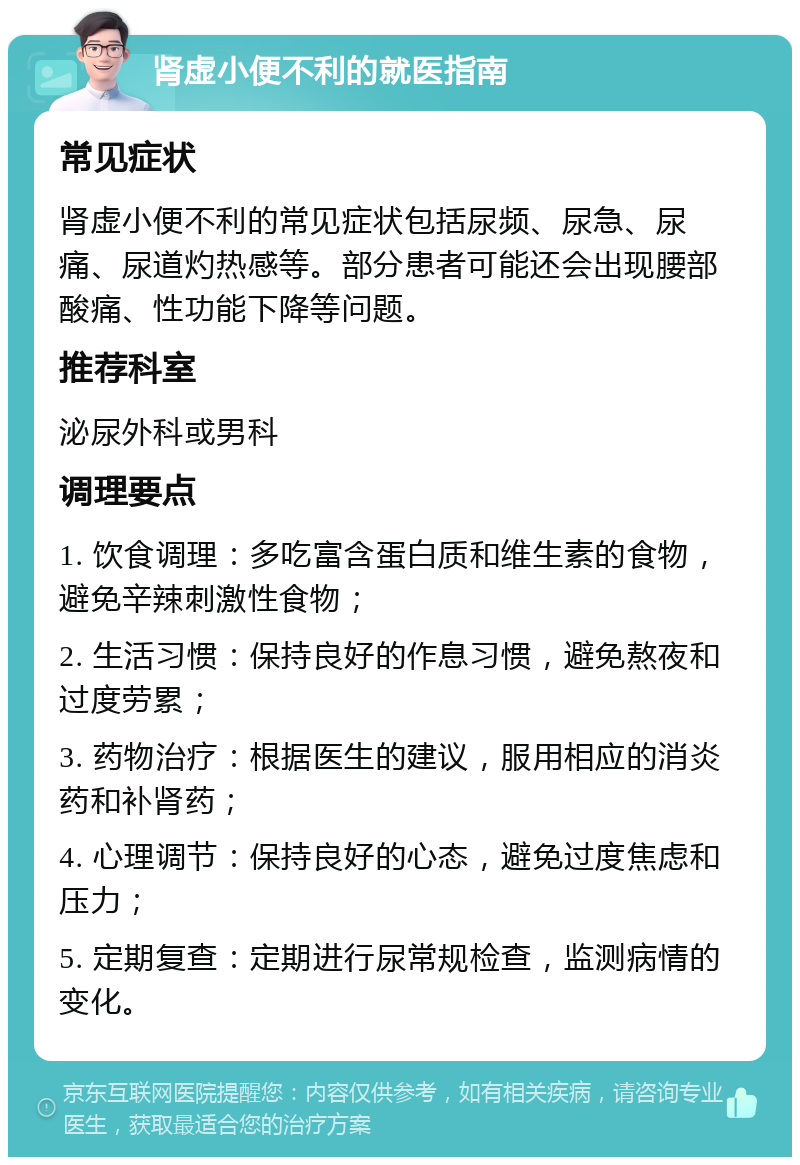 肾虚小便不利的就医指南 常见症状 肾虚小便不利的常见症状包括尿频、尿急、尿痛、尿道灼热感等。部分患者可能还会出现腰部酸痛、性功能下降等问题。 推荐科室 泌尿外科或男科 调理要点 1. 饮食调理：多吃富含蛋白质和维生素的食物，避免辛辣刺激性食物； 2. 生活习惯：保持良好的作息习惯，避免熬夜和过度劳累； 3. 药物治疗：根据医生的建议，服用相应的消炎药和补肾药； 4. 心理调节：保持良好的心态，避免过度焦虑和压力； 5. 定期复查：定期进行尿常规检查，监测病情的变化。