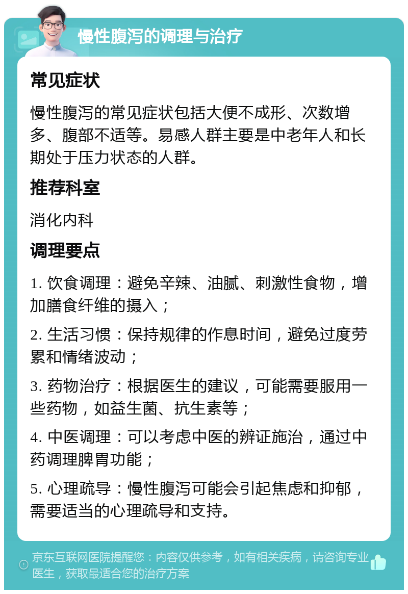 慢性腹泻的调理与治疗 常见症状 慢性腹泻的常见症状包括大便不成形、次数增多、腹部不适等。易感人群主要是中老年人和长期处于压力状态的人群。 推荐科室 消化内科 调理要点 1. 饮食调理：避免辛辣、油腻、刺激性食物，增加膳食纤维的摄入； 2. 生活习惯：保持规律的作息时间，避免过度劳累和情绪波动； 3. 药物治疗：根据医生的建议，可能需要服用一些药物，如益生菌、抗生素等； 4. 中医调理：可以考虑中医的辨证施治，通过中药调理脾胃功能； 5. 心理疏导：慢性腹泻可能会引起焦虑和抑郁，需要适当的心理疏导和支持。