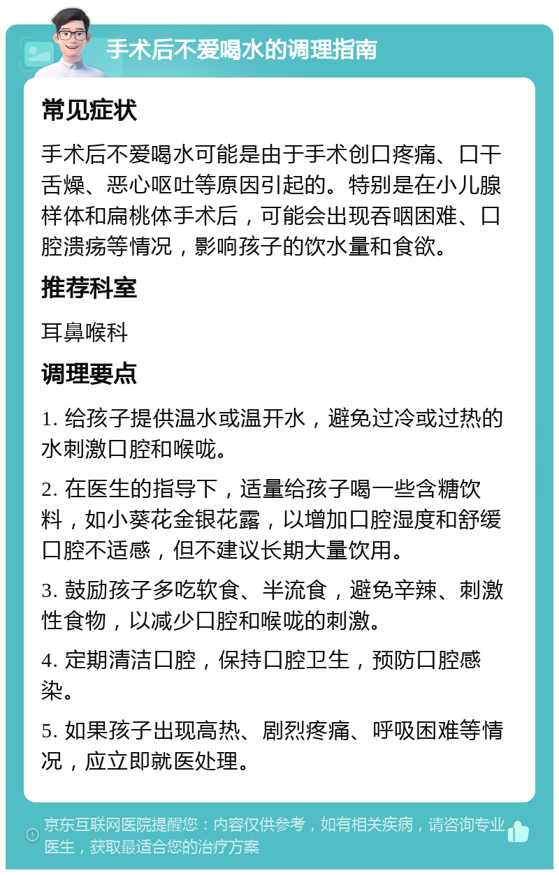 手术后不爱喝水的调理指南 常见症状 手术后不爱喝水可能是由于手术创口疼痛、口干舌燥、恶心呕吐等原因引起的。特别是在小儿腺样体和扁桃体手术后，可能会出现吞咽困难、口腔溃疡等情况，影响孩子的饮水量和食欲。 推荐科室 耳鼻喉科 调理要点 1. 给孩子提供温水或温开水，避免过冷或过热的水刺激口腔和喉咙。 2. 在医生的指导下，适量给孩子喝一些含糖饮料，如小葵花金银花露，以增加口腔湿度和舒缓口腔不适感，但不建议长期大量饮用。 3. 鼓励孩子多吃软食、半流食，避免辛辣、刺激性食物，以减少口腔和喉咙的刺激。 4. 定期清洁口腔，保持口腔卫生，预防口腔感染。 5. 如果孩子出现高热、剧烈疼痛、呼吸困难等情况，应立即就医处理。