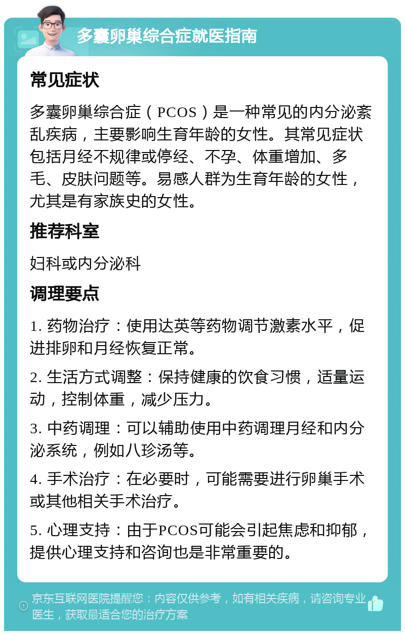 多囊卵巢综合症就医指南 常见症状 多囊卵巢综合症（PCOS）是一种常见的内分泌紊乱疾病，主要影响生育年龄的女性。其常见症状包括月经不规律或停经、不孕、体重增加、多毛、皮肤问题等。易感人群为生育年龄的女性，尤其是有家族史的女性。 推荐科室 妇科或内分泌科 调理要点 1. 药物治疗：使用达英等药物调节激素水平，促进排卵和月经恢复正常。 2. 生活方式调整：保持健康的饮食习惯，适量运动，控制体重，减少压力。 3. 中药调理：可以辅助使用中药调理月经和内分泌系统，例如八珍汤等。 4. 手术治疗：在必要时，可能需要进行卵巢手术或其他相关手术治疗。 5. 心理支持：由于PCOS可能会引起焦虑和抑郁，提供心理支持和咨询也是非常重要的。