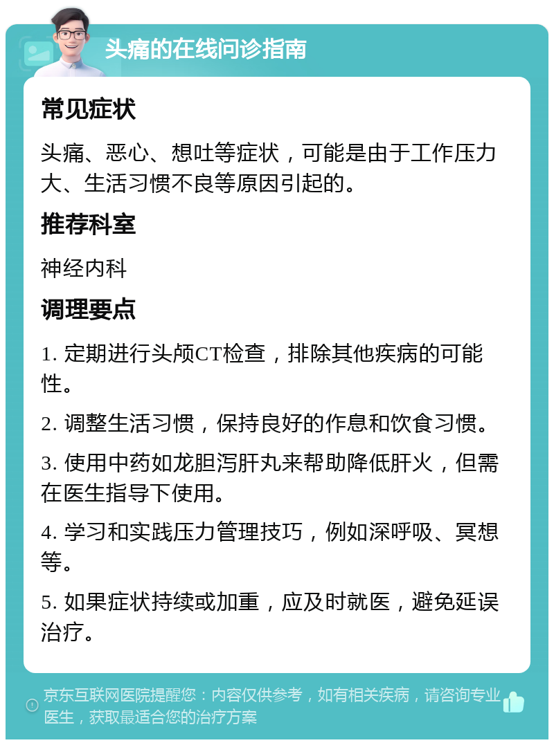 头痛的在线问诊指南 常见症状 头痛、恶心、想吐等症状，可能是由于工作压力大、生活习惯不良等原因引起的。 推荐科室 神经内科 调理要点 1. 定期进行头颅CT检查，排除其他疾病的可能性。 2. 调整生活习惯，保持良好的作息和饮食习惯。 3. 使用中药如龙胆泻肝丸来帮助降低肝火，但需在医生指导下使用。 4. 学习和实践压力管理技巧，例如深呼吸、冥想等。 5. 如果症状持续或加重，应及时就医，避免延误治疗。