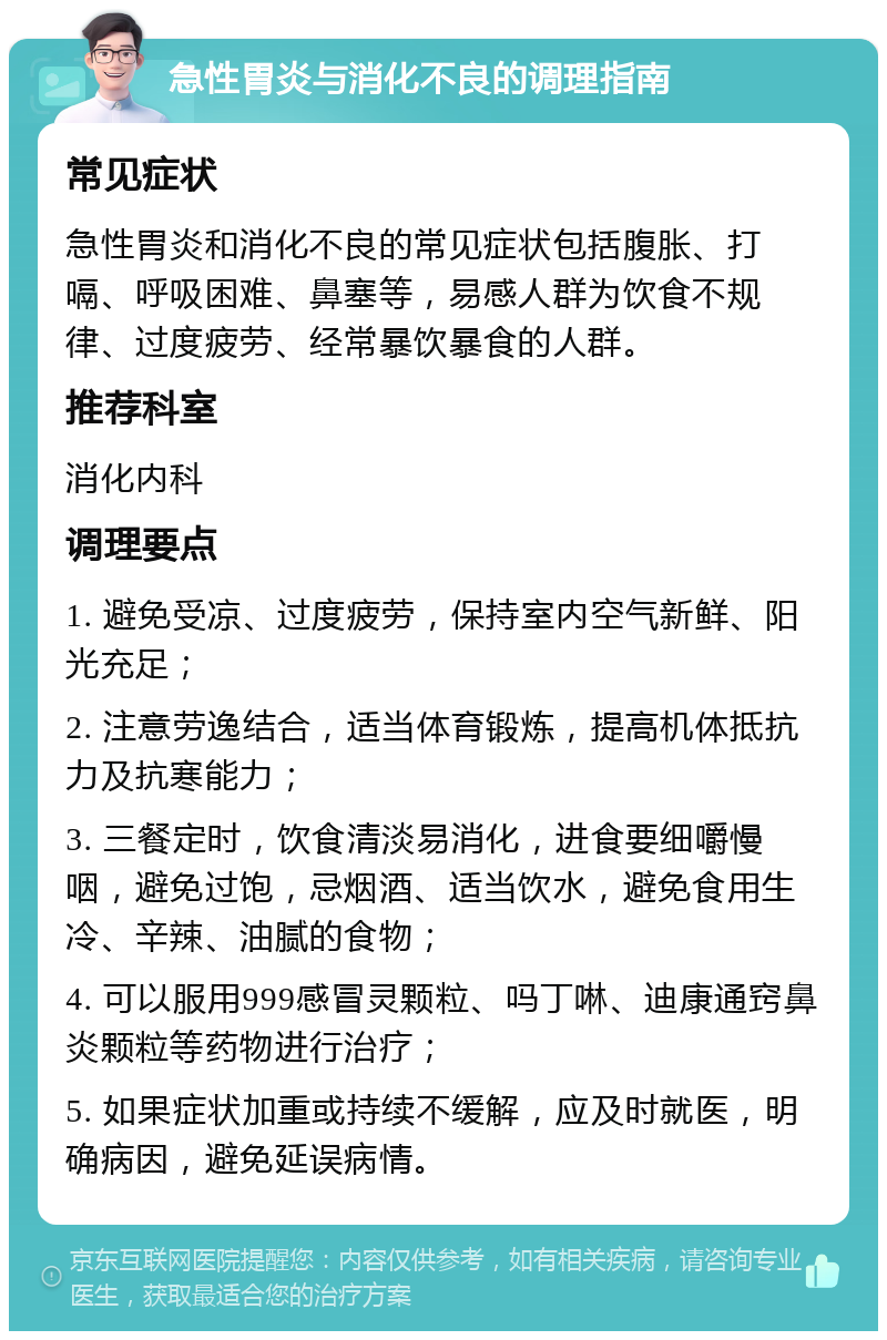 急性胃炎与消化不良的调理指南 常见症状 急性胃炎和消化不良的常见症状包括腹胀、打嗝、呼吸困难、鼻塞等，易感人群为饮食不规律、过度疲劳、经常暴饮暴食的人群。 推荐科室 消化内科 调理要点 1. 避免受凉、过度疲劳，保持室内空气新鲜、阳光充足； 2. 注意劳逸结合，适当体育锻炼，提高机体抵抗力及抗寒能力； 3. 三餐定时，饮食清淡易消化，进食要细嚼慢咽，避免过饱，忌烟酒、适当饮水，避免食用生冷、辛辣、油腻的食物； 4. 可以服用999感冒灵颗粒、吗丁啉、迪康通窍鼻炎颗粒等药物进行治疗； 5. 如果症状加重或持续不缓解，应及时就医，明确病因，避免延误病情。