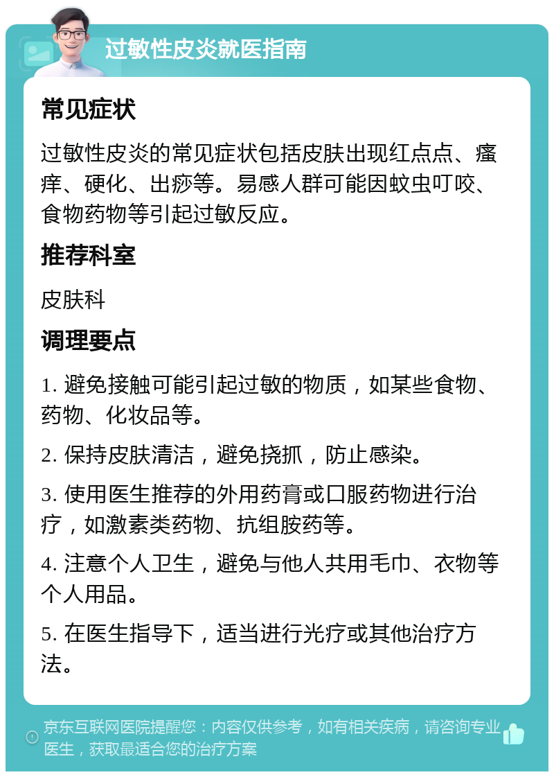 过敏性皮炎就医指南 常见症状 过敏性皮炎的常见症状包括皮肤出现红点点、瘙痒、硬化、出痧等。易感人群可能因蚊虫叮咬、食物药物等引起过敏反应。 推荐科室 皮肤科 调理要点 1. 避免接触可能引起过敏的物质，如某些食物、药物、化妆品等。 2. 保持皮肤清洁，避免挠抓，防止感染。 3. 使用医生推荐的外用药膏或口服药物进行治疗，如激素类药物、抗组胺药等。 4. 注意个人卫生，避免与他人共用毛巾、衣物等个人用品。 5. 在医生指导下，适当进行光疗或其他治疗方法。