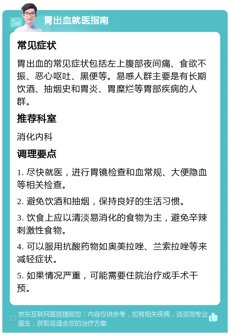 胃出血就医指南 常见症状 胃出血的常见症状包括左上腹部夜间痛、食欲不振、恶心呕吐、黑便等。易感人群主要是有长期饮酒、抽烟史和胃炎、胃糜烂等胃部疾病的人群。 推荐科室 消化内科 调理要点 1. 尽快就医，进行胃镜检查和血常规、大便隐血等相关检查。 2. 避免饮酒和抽烟，保持良好的生活习惯。 3. 饮食上应以清淡易消化的食物为主，避免辛辣刺激性食物。 4. 可以服用抗酸药物如奥美拉唑、兰索拉唑等来减轻症状。 5. 如果情况严重，可能需要住院治疗或手术干预。