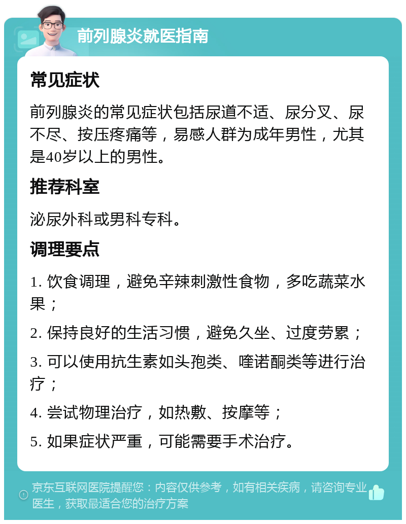 前列腺炎就医指南 常见症状 前列腺炎的常见症状包括尿道不适、尿分叉、尿不尽、按压疼痛等，易感人群为成年男性，尤其是40岁以上的男性。 推荐科室 泌尿外科或男科专科。 调理要点 1. 饮食调理，避免辛辣刺激性食物，多吃蔬菜水果； 2. 保持良好的生活习惯，避免久坐、过度劳累； 3. 可以使用抗生素如头孢类、喹诺酮类等进行治疗； 4. 尝试物理治疗，如热敷、按摩等； 5. 如果症状严重，可能需要手术治疗。