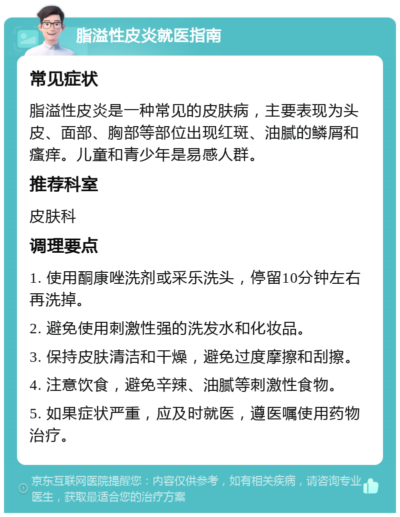 脂溢性皮炎就医指南 常见症状 脂溢性皮炎是一种常见的皮肤病，主要表现为头皮、面部、胸部等部位出现红斑、油腻的鳞屑和瘙痒。儿童和青少年是易感人群。 推荐科室 皮肤科 调理要点 1. 使用酮康唑洗剂或采乐洗头，停留10分钟左右再洗掉。 2. 避免使用刺激性强的洗发水和化妆品。 3. 保持皮肤清洁和干燥，避免过度摩擦和刮擦。 4. 注意饮食，避免辛辣、油腻等刺激性食物。 5. 如果症状严重，应及时就医，遵医嘱使用药物治疗。